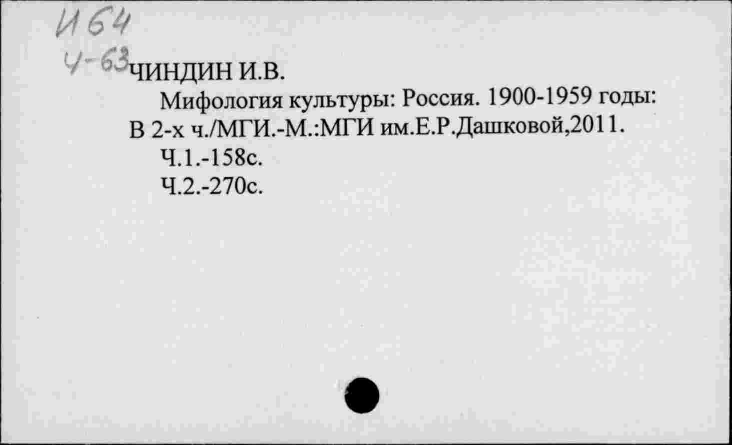 ﻿' ^чиндини.в.
Мифология культуры: Россия. 1900-1959 годы: В 2-х ч./МГИ.-М.:МГИ им.Е.Р.Дашковой,2011.
4.1.	-158с.
4.2.	-270с.